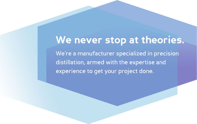 We don't stop at theories. We’re a manufacturer specialized in precision distillation, armed with the expertise and experience to get your project done.